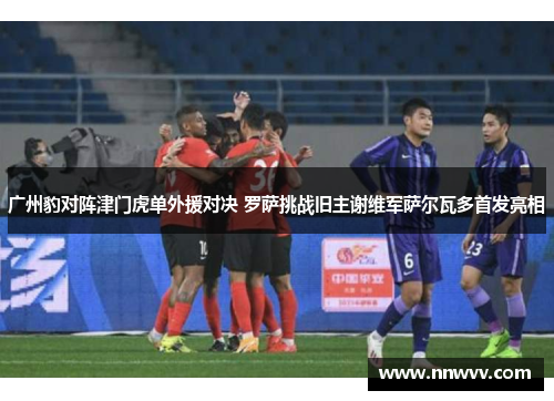 广州豹对阵津门虎单外援对决 罗萨挑战旧主谢维军萨尔瓦多首发亮相