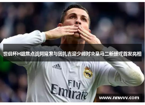 世俱杯H组焦点战阿隆索与因扎吉迎少帅对决皇马二新援或首发亮相