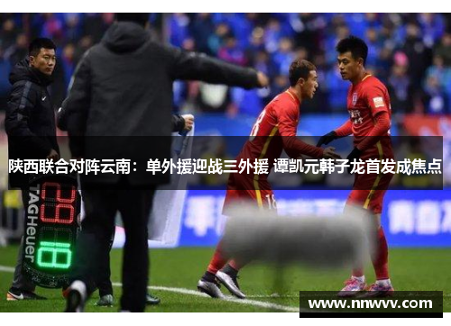 陕西联合对阵云南：单外援迎战三外援 谭凯元韩子龙首发成焦点