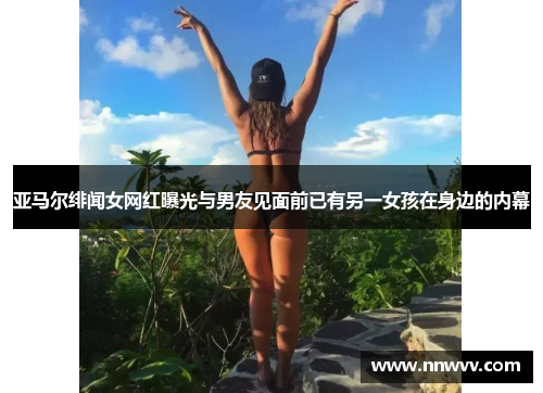 亚马尔绯闻女网红曝光与男友见面前已有另一女孩在身边的内幕